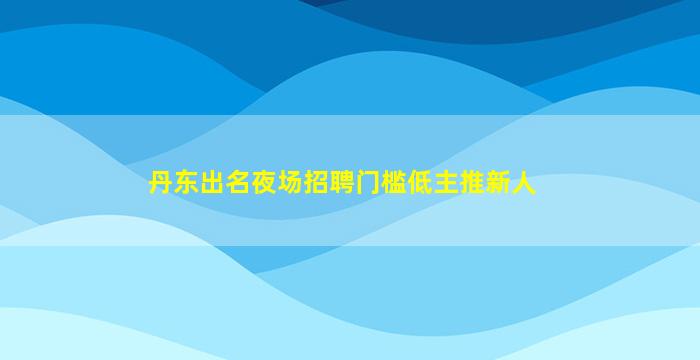 丹东出名夜场招聘门槛低主推新人